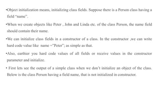 •Object initialization means, initializing class fields. Suppose there is a Person class having a
field “name”.
•When we create objects like Peter , John and Linda etc. of the class Person, the name field
should contain their name.
•We can initialize class fields in a constructor of a class. In the constructor ,we can write
hard code value like name =”Peter”; as simple as that.
•Also, earthier you hard code values of all fields or receive values in the constructor
parameter and initialize.
• First lets see the output of a simple class when we don’t initialize an object of the class.
Below is the class Person having a field name, that is not initialized in constructor.
 
