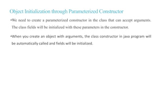 Object Initialization through Parameterized Constructor
•We need to create a parameterized constructor in the class that can accept arguments.
The class fields will be initialized with these parameters in the constructor.
•When you create an object with arguments, the class constructor in java program will
be automatically called and fields will be initialized.
 