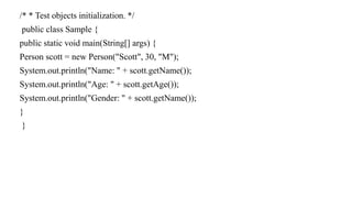 /* * Test objects initialization. */
public class Sample {
public static void main(String[] args) {
Person scott = new Person("Scott", 30, "M");
System.out.println("Name: " + scott.getName());
System.out.println("Age: " + scott.getAge());
System.out.println("Gender: " + scott.getName());
}
}
 