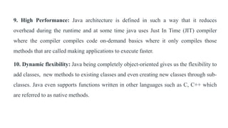 9. High Performance: Java architecture is defined in such a way that it reduces
overhead during the runtime and at some time java uses Just In Time (JIT) compiler
where the compiler compiles code on-demand basics where it only compiles those
methods that are called making applications to execute faster.
10. Dynamic flexibility: Java being completely object-oriented gives us the flexibility to
add classes, new methods to existing classes and even creating new classes through sub-
classes. Java even supports functions written in other languages such as C, C++ which
are referred to as native methods.
 