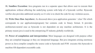 11. Sandbox Execution: Java programs run in a separate space that allows user to execute their
applications without affecting the underlying system with help of a bytecode verifier. Bytecode
verifier also provides additional security as it’s role is to check the code for any violation access.
12. Write Once Run Anywhere: As discussed above java application generates ‘.class’ file which
corresponds to our applications(program) but contains code in binary format. It provides
architecture-neutral ease as bytecode is not dependent on any machine architecture. It is the
primary reason java is used in the enterprising IT industry globally worldwide.
13. Power of compilation and interpretation: Most languages are designed with purpose either
they are compiled language or they are interpreted language. But java integrates arising enormous
power as Java compiler compiles the source code to bytecode and JVM executes this bytecode to
machine OS-dependent executable code.
 