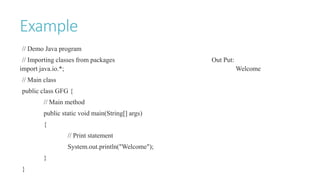 Example
// Demo Java program
// Importing classes from packages Out Put:
import java.io.*; Welcome
// Main class
public class GFG {
// Main method
public static void main(String[] args)
{
// Print statement
System.out.println("Welcome");
}
}
 
