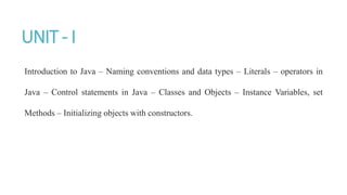 UNIT - I
Introduction to Java – Naming conventions and data types – Literals – operators in
Java – Control statements in Java – Classes and Objects – Instance Variables, set
Methods – Initializing objects with constructors.
 