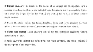 2. Import java.io*: This means all the classes of io package can be imported. Java io
package provides a set of input and output streams for reading and writing data to files or
other input and output streams for reading and writing data to files or other input or
output sources.
3. Class: The class contains the data and methods to be used in the program. Methods
define the behaviour of the class. Class GFG has only one method main in Java.
4. Static void main(); Static keyword tells us that this method is accessible without
instantiating the class.
5. void: keywords tell that this method will not return anything. The main() method is
the entry point of our application.
 