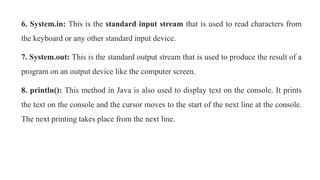 6. System.in: This is the standard input stream that is used to read characters from
the keyboard or any other standard input device.
7. System.out: This is the standard output stream that is used to produce the result of a
program on an output device like the computer screen.
8. println(): This method in Java is also used to display text on the console. It prints
the text on the console and the cursor moves to the start of the next line at the console.
The next printing takes place from the next line.
 