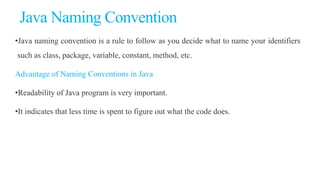 Java Naming Convention
•Java naming convention is a rule to follow as you decide what to name your identifiers
such as class, package, variable, constant, method, etc.
Advantage of Naming Conventions in Java
•Readability of Java program is very important.
•It indicates that less time is spent to figure out what the code does.
 