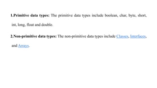 1.Primitive data types: The primitive data types include boolean, char, byte, short,
int, long, float and double.
2.Non-primitive data types: The non-primitive data types include Classes, Interfaces,
and Arrays.
 