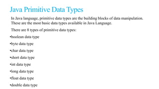 Java Primitive Data Types
In Java language, primitive data types are the building blocks of data manipulation.
These are the most basic data types available in Java Language.
There are 8 types of primitive data types:
•boolean data type
•byte data type
•char data type
•short data type
•int data type
•long data type
•float data type
•double data type
 