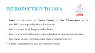 INTRODUCTION TO JAVA
• JAVA was developed by James Gosling at Sun Microsystems in the
year 1991, later acquired by Oracle Corporation.
• Java is a programming language and a platform.
• Java is a high level, robust, object-oriented and secure programming language.
• Java makes writing, compiling, and debugging programming easy.
• It helps to create reusable code and modular programs.
 
