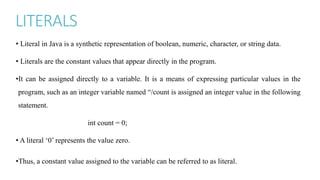 LITERALS
• Literal in Java is a synthetic representation of boolean, numeric, character, or string data.
• Literals are the constant values that appear directly in the program.
•It can be assigned directly to a variable. It is a means of expressing particular values in the
program, such as an integer variable named “/count is assigned an integer value in the following
statement.
int count = 0;
• A literal ‘0’ represents the value zero.
•Thus, a constant value assigned to the variable can be referred to as literal.
 