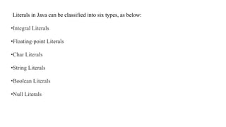 Literals in Java can be classified into six types, as below:
•Integral Literals
•Floating-point Literals
•Char Literals
•String Literals
•Boolean Literals
•Null Literals
 