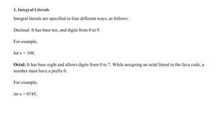 1. Integral Literals
Integral literals are specified in four different ways, as follows:
Decimal: It has base ten, and digits from 0 to 9.
For example,
Int x = 108;
Octal: It has base eight and allows digits from 0 to 7. While assigning an octal literal in the Java code, a
number must have a prefix 0.
For example,
int x = 0745;
 