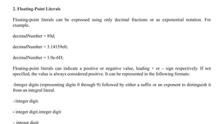 2. Floating-Point Literals
Floating-point literals can be expressed using only decimal fractions or as exponential notation. For
example,
decimalNumber = 89d;
decimalNumber = 3.14159e0;
decimalNumber = 1.0e-6D;
Floating-point literals can indicate a positive or negative value, leading + or – sign respectively. If not
specified, the value is always considered positive. It can be represented in the following formats:
-Integer digits (representing digits 0 through 9) followed by either a suffix or an exponent to distinguish it
from an integral literal.
-/integer digit.
- integer digit.integer digit
 