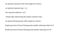 An optional exponent of the form might be as below:
-an optional exponent sign + or –
-the exponent indicator e or E
–integer digit representing the integer exponent value
An optional floating-point suffix might be as below:
Single precision (4 bytes) floating-point number indicating either for F
Double precision (8 bytes) floating-point number indicating d or D
 