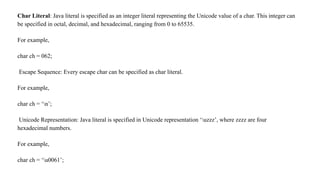 Char Literal: Java literal is specified as an integer literal representing the Unicode value of a char. This integer can
be specified in octal, decimal, and hexadecimal, ranging from 0 to 65535.
For example,
char ch = 062;
Escape Sequence: Every escape char can be specified as char literal.
For example,
char ch = ‘n’;
Unicode Representation: Java literal is specified in Unicode representation ‘uzzz’, where zzzz are four
hexadecimal numbers.
For example,
char ch = ‘u0061’;
 