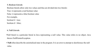 5. Boolean Literals
Boolean literals allow only two values and thus are divided into two literals:
True: it represents a real boolean value
False: it represents a false boolean value
For example,
boolean b = true;
boolean d = false;
6. Null Literals
•Null literal is a particular literal in Java representing a null value. This value refers to no object. Java
throws NullPointerException.
• Null often describe the uninitialized state in the program. It is an error to attempt to dereference the null
value.
 