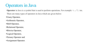 Operators in Java
Operator in Java is a symbol that is used to perform operations. For example: +, -, *, / etc.
There are many types of operators in Java which are given below:
•Unary Operator,
•Arithmetic Operator,
•Shift Operator,
•Relational Operator,
•Bitwise Operator,
•Logical Operator,
•Ternary Operator and
•Assignment Operator.
 