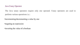 Java Unary Operator
The Java unary operators require only one operand. Unary operators are used to
perform various operations i.e.:
•incrementing/decrementing a value by one
•negating an expression
•inverting the value of a boolean
 