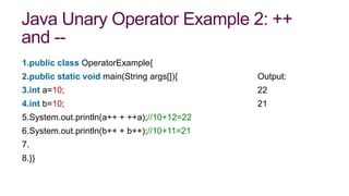 Java Unary Operator Example 2: ++
and --
1.public class OperatorExample{
2.public static void main(String args[]){ Output:
3.int a=10; 22
4.int b=10; 21
5.System.out.println(a++ + ++a);//10+12=22
6.System.out.println(b++ + b++);//10+11=21
7.
8.}}
 