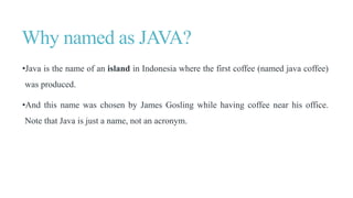 Why named as JAVA?
•Java is the name of an island in Indonesia where the first coffee (named java coffee)
was produced.
•And this name was chosen by James Gosling while having coffee near his office.
Note that Java is just a name, not an acronym.
 