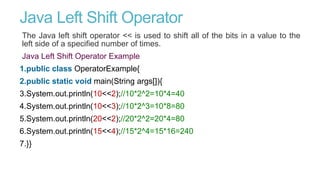 Java Left Shift Operator
The Java left shift operator << is used to shift all of the bits in a value to the
left side of a specified number of times.
Java Left Shift Operator Example
1.public class OperatorExample{
2.public static void main(String args[]){
3.System.out.println(10<<2);//10*2^2=10*4=40
4.System.out.println(10<<3);//10*2^3=10*8=80
5.System.out.println(20<<2);//20*2^2=20*4=80
6.System.out.println(15<<4);//15*2^4=15*16=240
7.}}
 