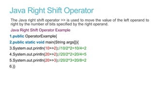 Java Right Shift Operator
The Java right shift operator >> is used to move the value of the left operand to
right by the number of bits specified by the right operand.
Java Right Shift Operator Example
1.public OperatorExample{
2.public static void main(String args[]){
3.System.out.println(10>>2);//10/2^2=10/4=2
4.System.out.println(20>>2);//20/2^2=20/4=5
5.System.out.println(20>>3);//20/2^3=20/8=2
6.}}
 