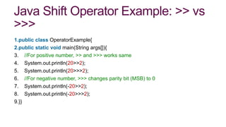 Java Shift Operator Example: >> vs
>>>
1.public class OperatorExample{
2.public static void main(String args[]){
3. //For positive number, >> and >>> works same
4. System.out.println(20>>2);
5. System.out.println(20>>>2);
6. //For negative number, >>> changes parity bit (MSB) to 0
7. System.out.println(-20>>2);
8. System.out.println(-20>>>2);
9.}}
 