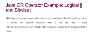 Java OR Operator Example: Logical ||
and Bitwise |
•The logical || operator doesn't check the second condition if the first condition is true.
It checks the second condition only if the first one is false.
The bitwise | operator always checks both conditions whether first condition is true or
false.
 