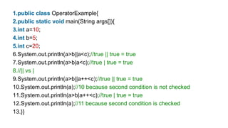 1.public class OperatorExample{
2.public static void main(String args[]){
3.int a=10;
4.int b=5;
5.int c=20;
6.System.out.println(a>b||a<c);//true || true = true
7.System.out.println(a>b|a<c);//true | true = true
8.//|| vs |
9.System.out.println(a>b||a++<c);//true || true = true
10.System.out.println(a);//10 because second condition is not checked
11.System.out.println(a>b|a++<c);//true | true = true
12.System.out.println(a);//11 because second condition is checked
13.}}
 