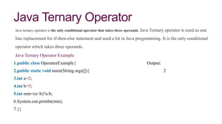 Java Ternary Operator
Java ternary operator is the only conditional operator that takes three operands. Java Ternary operator is used as one
line replacement for if-then-else statement and used a lot in Java programming. It is the only conditional
operator which takes three operands.
Java Ternary Operator Example
1.public class OperatorExample{ Output:
2.public static void main(String args[]){ 2
3.int a=2;
4.int b=5;
5.int min=(a<b)?a:b;
6.System.out.println(min);
7.}}
 