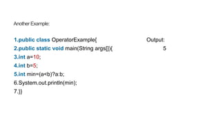 Another Example:
1.public class OperatorExample{ Output:
2.public static void main(String args[]){ 5
3.int a=10;
4.int b=5;
5.int min=(a<b)?a:b;
6.System.out.println(min);
7.}}
 