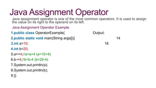 Java Assignment Operator
Java assignment operator is one of the most common operators. It is used to assign
the value on its right to the operand on its left.
Java Assignment Operator Example
1.public class OperatorExample{ Output:
2.public static void main(String args[]){ 14
3.int a=10; 16
4.int b=20;
5.a+=4;//a=a+4 (a=10+4)
6.b-=4;//b=b-4 (b=20-4)
7.System.out.println(a);
8.System.out.println(b);
9.}}
 