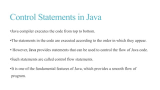Control Statements in Java
•Java compiler executes the code from top to bottom.
•The statements in the code are executed according to the order in which they appear.
• However, Java provides statements that can be used to control the flow of Java code.
•Such statements are called control flow statements.
•It is one of the fundamental features of Java, which provides a smooth flow of
program.
 