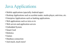 Java Applications
• Mobile applications (specially Android apps)
• Desktop Applications such as acrobat reader, media player, antivirus, etc.
• Enterprise Applications such as banking applications.
• Web applications such as irctc.co.in
• Web servers and application servers
• Embedded System
• Smart Card
• Robotics
• Games
• Database connection
• And much, much more!
 