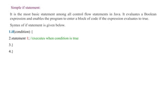 Simple if statement:
It is the most basic statement among all control flow statements in Java. It evaluates a Boolean
expression and enables the program to enter a block of code if the expression evaluates to true.
Syntax of if statement is given below.
1.if(condition) {
2.statement 1; //executes when condition is true
3.}
4.}
 