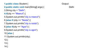 1.public class Student { Output:
2.public static void main(String[] args) { Delhi
3.String city = "Delhi";
4.if(city == "Meerut") {
5.System.out.println("city is meerut");
6.}else if (city == "Noida") {
7.System.out.println("city is noida");
8.}else if(city == "Agra") {
9.System.out.println("city is agra");
10.}else {
11.System.out.println(city);
12.}
13.}
14.}
 