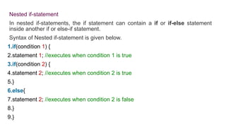 Nested if-statement
In nested if-statements, the if statement can contain a if or if-else statement
inside another if or else-if statement.
Syntax of Nested if-statement is given below.
1.if(condition 1) {
2.statement 1; //executes when condition 1 is true
3.if(condition 2) {
4.statement 2; //executes when condition 2 is true
5.}
6.else{
7.statement 2; //executes when condition 2 is false
8.}
9.}
 