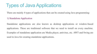 Types of Java Applications
There are mainly 4 types of applications that can be created using Java programming:
1) Standalone Application
Standalone applications are also known as desktop applications or window-based
applications. These are traditional software that we need to install on every machine.
Examples of standalone application are Media player, antivirus, etc. AWT and Swing are
used in Java for creating standalone applications.
 
