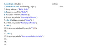 1.public class Student { Output:
2.public static void main(String[] args) { Delhi
3.String address = "Delhi, India";
4.if(address.endsWith("India")) {
5.if(address.contains("Meerut")) {
6.System.out.println("Your city is Meerut");
7.}else if(address.contains("Noida")) {
8.System.out.println("Your city is Noida");
9.}else {
10.System.out.println(address.split(",")[0]);
11.}
12.}else {
13.System.out.println("You are not living in India");
14.}
15.}
16.}
 