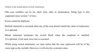 Points to be noted about switch statement:
•The case variables can be int, short, byte, char, or enumeration. String type is also
supported since version 7 of Java
•Cases cannot be duplicate
•Default statement is executed when any of the case doesn't match the value of expression.
It is optional.
•Break statement terminates the switch block when the condition is satisfied.
It is optional, if not used, next case is executed.
•While using switch statements, we must notice that the case expression will be of the
same type as the variable. However, it will also be a constant value.
 