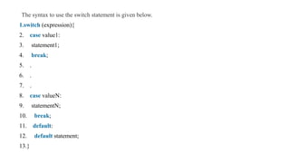 The syntax to use the switch statement is given below.
1.switch (expression){
2. case value1:
3. statement1;
4. break;
5. .
6. .
7. .
8. case valueN:
9. statementN;
10. break;
11. default:
12. default statement;
13.}
 
