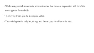 •While using switch statements, we must notice that the case expression will be of the
same type as the variable.
• However, it will also be a constant value.
•The switch permits only int, string, and Enum type variables to be used.
 