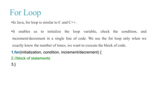For Loop
•In Java, for loop is similar to C and C++.
•It enables us to initialize the loop variable, check the condition, and
increment/decrement in a single line of code. We use the for loop only when we
exactly know the number of times, we want to execute the block of code.
1.for(initialization, condition, increment/decrement) {
2.//block of statements
3.}
 