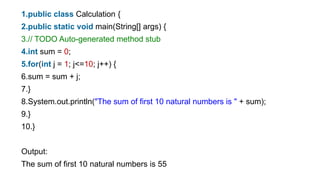 1.public class Calculation {
2.public static void main(String[] args) {
3.// TODO Auto-generated method stub
4.int sum = 0;
5.for(int j = 1; j<=10; j++) {
6.sum = sum + j;
7.}
8.System.out.println("The sum of first 10 natural numbers is " + sum);
9.}
10.}
Output:
The sum of first 10 natural numbers is 55
 