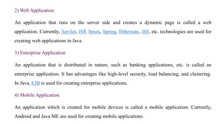2) Web Application
An application that runs on the server side and creates a dynamic page is called a web
application. Currently, Servlet, JSP, Struts, Spring, Hibernate, JSF, etc. technologies are used for
creating web applications in Java.
3) Enterprise Application
An application that is distributed in nature, such as banking applications, etc. is called an
enterprise application. It has advantages like high-level security, load balancing, and clustering.
In Java, EJB is used for creating enterprise applications.
4) Mobile Application
An application which is created for mobile devices is called a mobile application. Currently,
Android and Java ME are used for creating mobile applications.
 