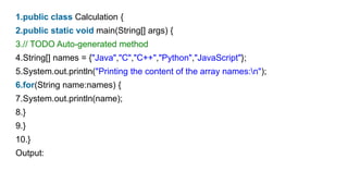 1.public class Calculation {
2.public static void main(String[] args) {
3.// TODO Auto-generated method
4.String[] names = {"Java","C","C++","Python","JavaScript"};
5.System.out.println("Printing the content of the array names:n");
6.for(String name:names) {
7.System.out.println(name);
8.}
9.}
10.}
Output:
 