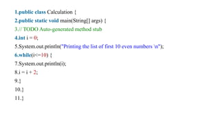 1.public class Calculation {
2.public static void main(String[] args) {
3.// TODO Auto-generated method stub
4.int i = 0;
5.System.out.println("Printing the list of first 10 even numbers n");
6.while(i<=10) {
7.System.out.println(i);
8.i = i + 2;
9.}
10.}
11.}
 