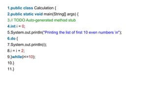 1.public class Calculation {
2.public static void main(String[] args) {
3.// TODO Auto-generated method stub
4.int i = 0;
5.System.out.println("Printing the list of first 10 even numbers n");
6.do {
7.System.out.println(i);
8.i = i + 2;
9.}while(i<=10);
10.}
11.}
 