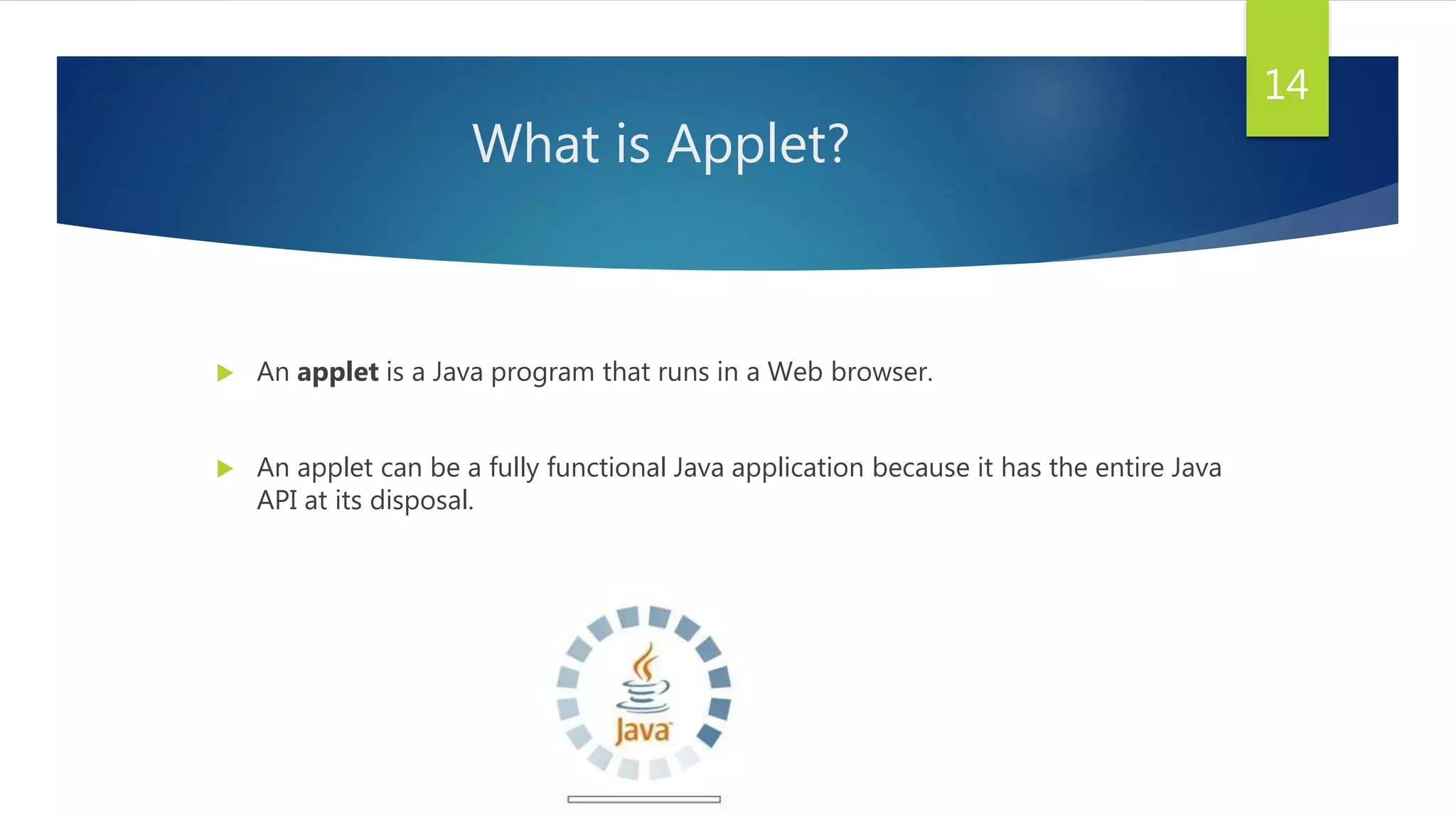 What is Applet?
 An applet is a Java program that runs in a Web browser.
 An applet can be a fully functional Java application because it has the entire Java
API at its disposal.
14
 