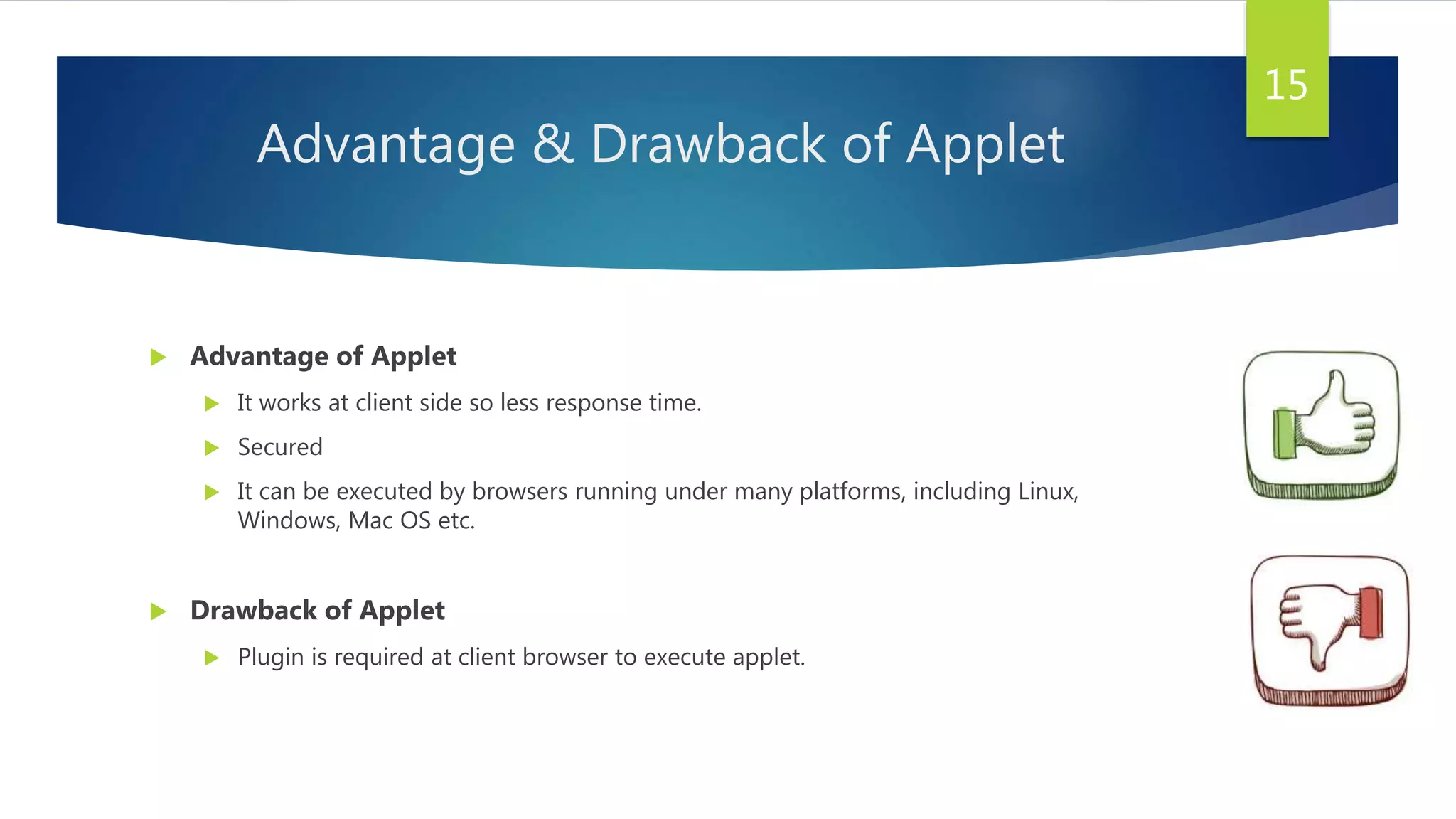 Advantage & Drawback of Applet
 Advantage of Applet
 It works at client side so less response time.
 Secured
 It can be executed by browsers running under many platforms, including Linux,
Windows, Mac OS etc.
 Drawback of Applet
 Plugin is required at client browser to execute applet.
15
 